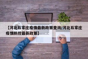 【河北石家庄疫情最新政策查询/河北石家庄疫情防控最新政策】