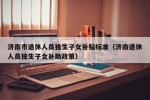 济南市退休人员独生子女补贴标准（济南退休人员独生子女补助政策）
