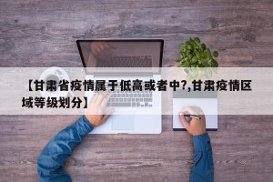 【甘肃省疫情属于低高或者中?,甘肃疫情区域等级划分】