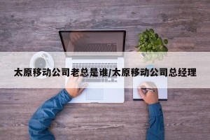 太原移动公司老总是谁/太原移动公司总经理