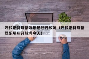 呼和浩特疫情娱乐场所开放吗（呼和浩特疫情娱乐场所开放吗今天）
