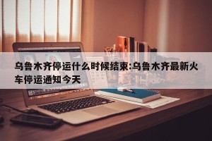 乌鲁木齐停运什么时候结束:乌鲁木齐最新火车停运通知今天