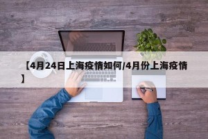 【4月24日上海疫情如何/4月份上海疫情】