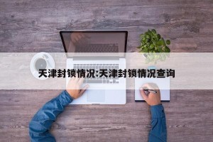 天津封锁情况:天津封锁情况查询