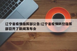 辽宁省疫情指挥部公告:辽宁省疫情防控指挥部召开了新闻发布会