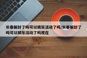 长春解封了吗可以娱乐活动了吗/长春解封了吗可以娱乐活动了吗现在