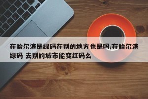 在哈尔滨是绿码在别的地方也是吗/在哈尔滨绿码 去别的城市能变红码么