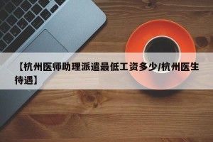【杭州医师助理派遣最低工资多少/杭州医生待遇】