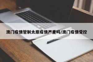 澳门疫情管制太原疫情严重吗/澳门疫情受控