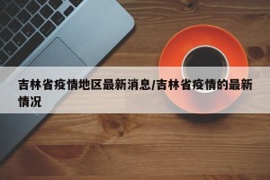 吉林省疫情地区最新消息/吉林省疫情的最新情况