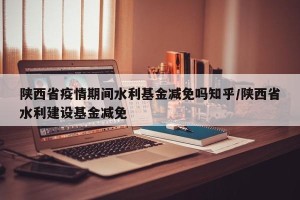 陕西省疫情期间水利基金减免吗知乎/陕西省水利建设基金减免