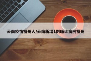 云南疫情福州人/云南新增1例确诊病例福州
