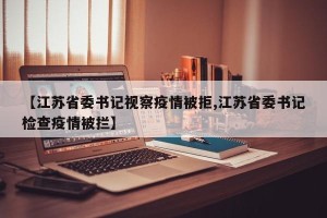 【江苏省委书记视察疫情被拒,江苏省委书记检查疫情被拦】