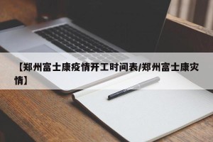 【郑州富士康疫情开工时间表/郑州富士康灾情】