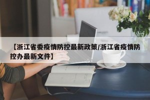 【浙江省委疫情防控最新政策/浙江省疫情防控办最新文件】