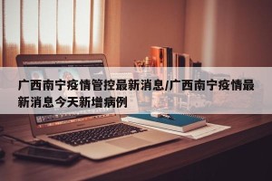 广西南宁疫情管控最新消息/广西南宁疫情最新消息今天新增病例