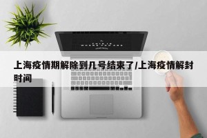 上海疫情期解除到几号结束了/上海疫情解封时间