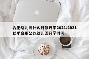 合肥幼儿园什么时候开学2021:2021秋季合肥公办幼儿园开学时间