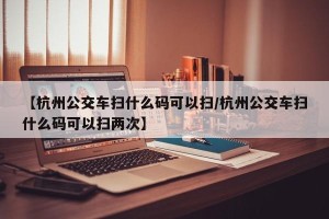 【杭州公交车扫什么码可以扫/杭州公交车扫什么码可以扫两次】