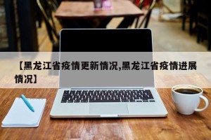 【黑龙江省疫情更新情况,黑龙江省疫情进展情况】