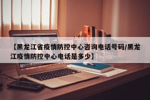 【黑龙江省疫情防控中心咨询电话号码/黑龙江疫情防控中心电话是多少】