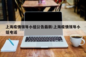 上海疫情领导小组公告最新:上海疫情领导小组电话