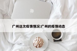 广州这次疫情情况:广州的疫情动态