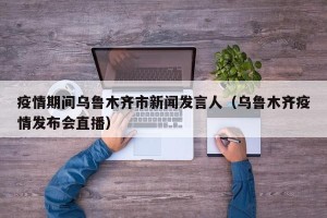 疫情期间乌鲁木齐市新闻发言人（乌鲁木齐疫情发布会直播）