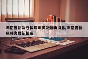 湖南省新型冠状病毒肺炎最新消息/湖南省新冠肺炎最新情况