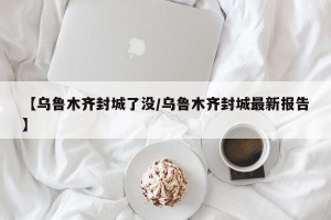 【乌鲁木齐封城了没/乌鲁木齐封城最新报告】