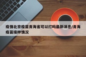 疫情北京疫苗青海省可以打吗最新消息/青海疫苗接种情况