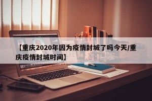 【重庆2020年因为疫情封城了吗今天/重庆疫情封城时间】
