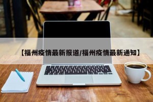 【福州疫情最新报道/福州疫情最新通知】