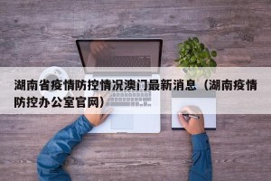 湖南省疫情防控情况澳门最新消息（湖南疫情防控办公室官网）