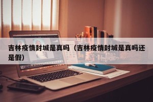 吉林疫情封城是真吗（吉林疫情封城是真吗还是假）
