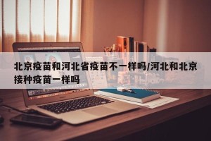 北京疫苗和河北省疫苗不一样吗/河北和北京接种疫苗一样吗
