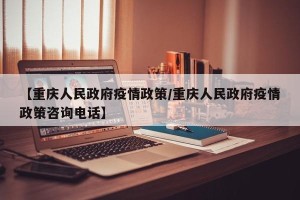 【重庆人民政府疫情政策/重庆人民政府疫情政策咨询电话】