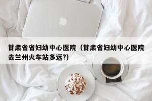 甘肃省省妇幼中心医院（甘肃省妇幼中心医院去兰州火车站多远?）