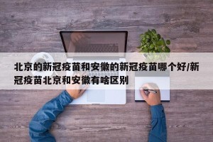 北京的新冠疫苗和安徽的新冠疫苗哪个好/新冠疫苗北京和安徽有啥区别