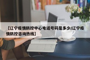【辽宁疫情防控中心电话号码是多少/辽宁疫情防控咨询热线】
