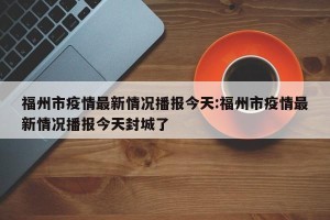 福州市疫情最新情况播报今天:福州市疫情最新情况播报今天封城了