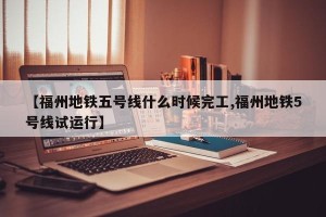 【福州地铁五号线什么时候完工,福州地铁5号线试运行】