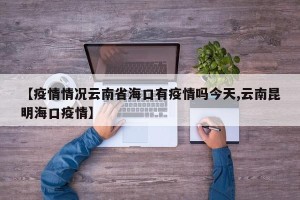 【疫情情况云南省海口有疫情吗今天,云南昆明海口疫情】