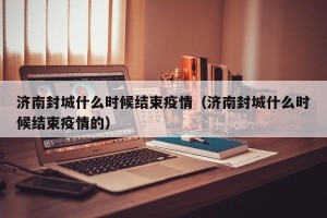 济南封城什么时候结束疫情（济南封城什么时候结束疫情的）