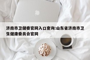 济南市卫健委官网入口查询:山东省济南市卫生健康委员会官网
