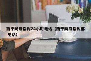 西宁防疫指挥24小时电话（西宁防疫指挥部 电话）