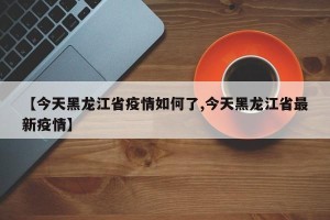 【今天黑龙江省疫情如何了,今天黑龙江省最新疫情】