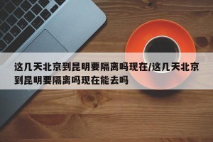 这几天北京到昆明要隔离吗现在/这几天北京到昆明要隔离吗现在能去吗
