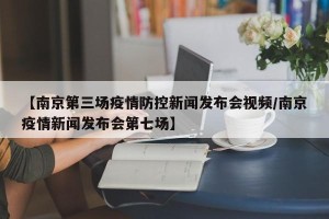 【南京第三场疫情防控新闻发布会视频/南京疫情新闻发布会第七场】
