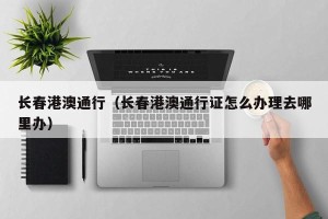 长春港澳通行（长春港澳通行证怎么办理去哪里办）